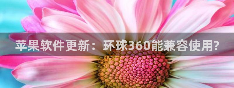杏悦2登录：苹果软件更新：环球360能兼容使用?