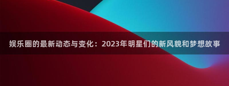 杏悦体育免费注册入口：娱乐圈的最新动态与变化：2023年明星们的新风貌和梦想故事