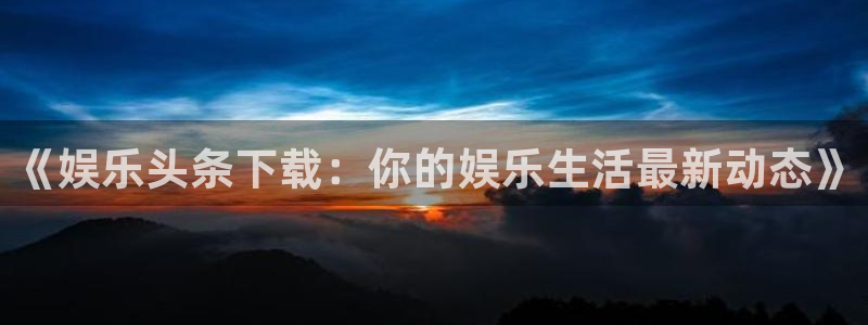 杏悦平台在线注册：《娱乐头条下载：你的娱乐生活最新动态》