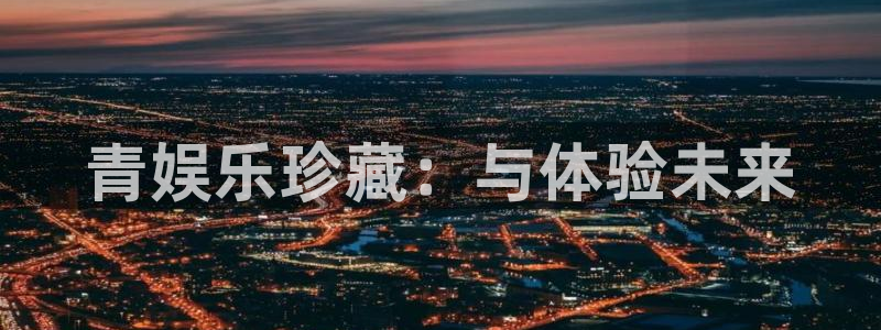 杏悦能源：青娱乐珍藏：与体验未来